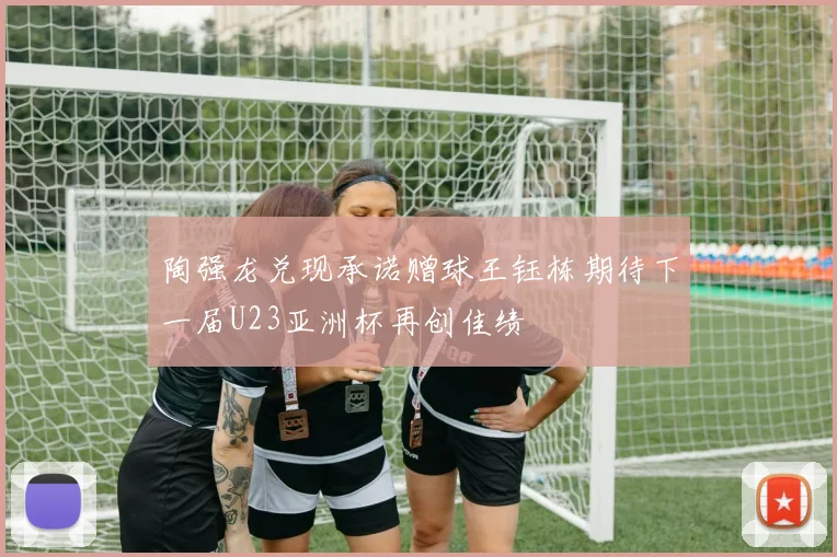 陶强龙兑现承诺赠球王钰栋期待下一届U23亚洲杯再创佳绩