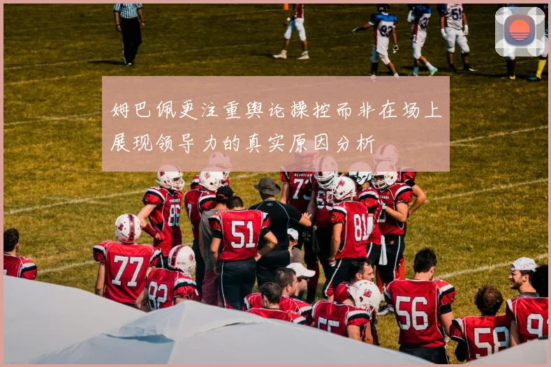 姆巴佩更注重舆论操控而非在场上展现领导力的真实原因分析