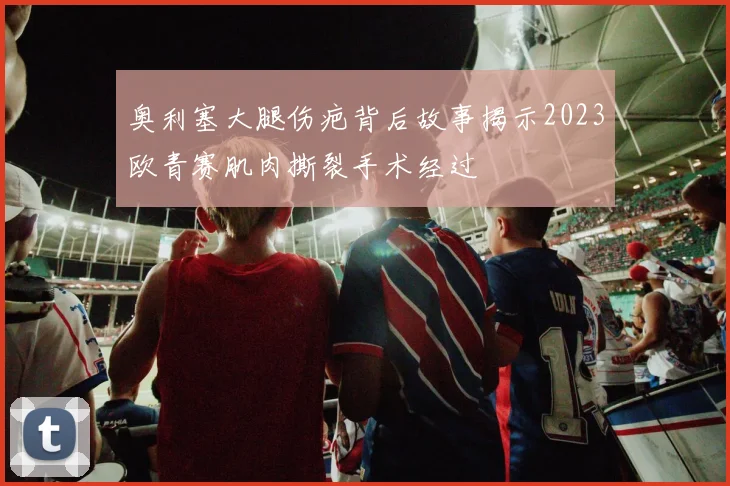 奥利塞大腿伤疤背后故事揭示2023欧青赛肌肉撕裂手术经过