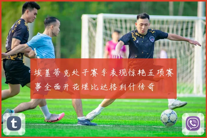 埃基蒂克处子赛季表现惊艳五项赛事全面开花堪比达格利什传奇