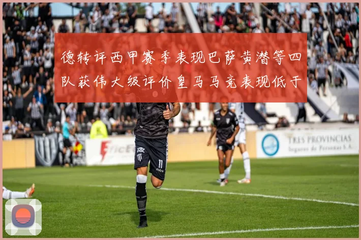 德转评西甲赛季表现巴萨黄潜等四队获伟大级评价皇马马竞表现低于预期