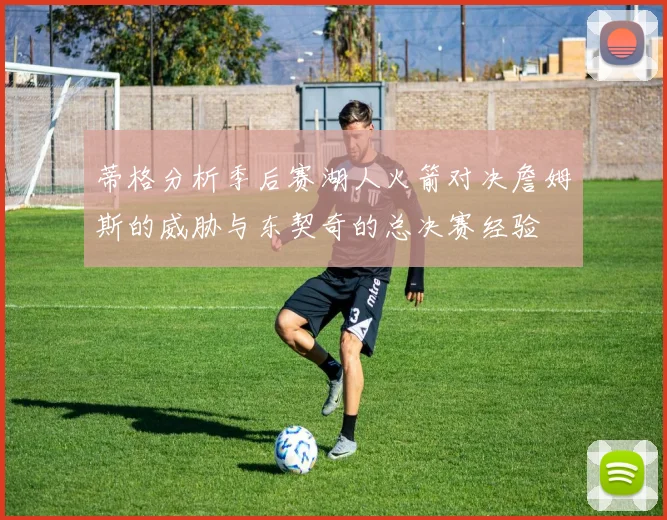 蒂格分析季后赛湖人火箭对决詹姆斯的威胁与东契奇的总决赛经验