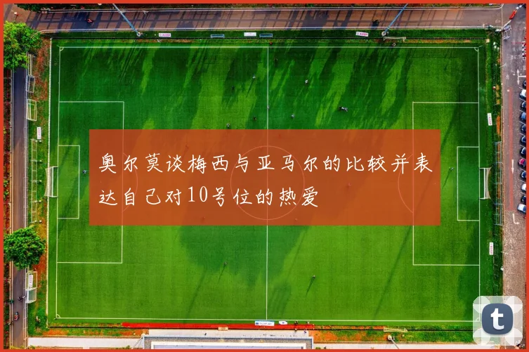 奥尔莫谈梅西与亚马尔的比较并表达自己对10号位的热爱