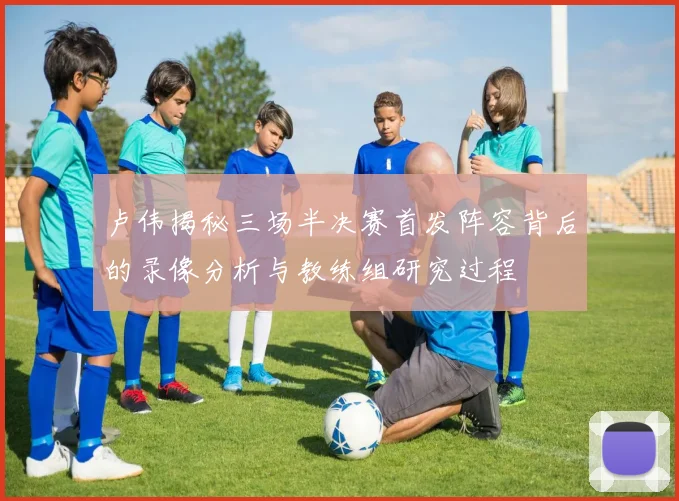卢伟揭秘三场半决赛首发阵容背后的录像分析与教练组研究过程