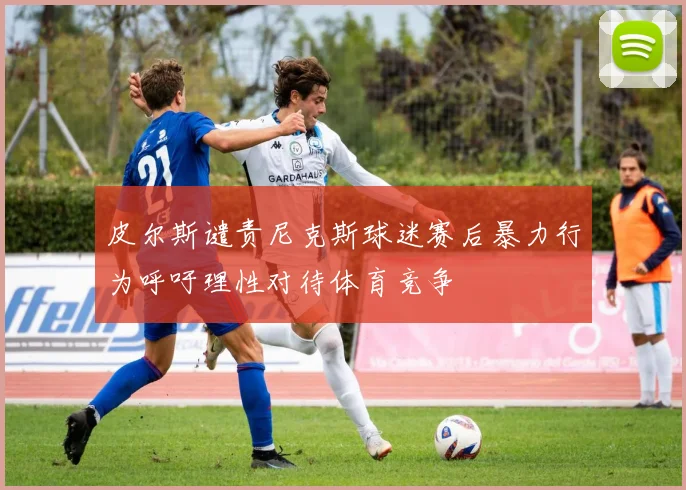 皮尔斯谴责尼克斯球迷赛后暴力行为呼吁理性对待体育竞争