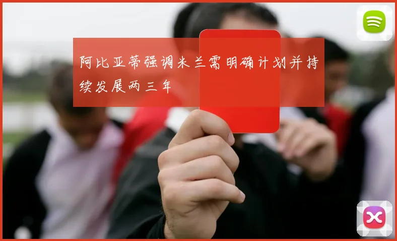 阿比亚蒂强调米兰需明确计划并持续发展两三年