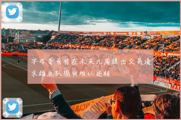 字母哥或将在未来几周提出交易请求雄鹿队现状难以逆转