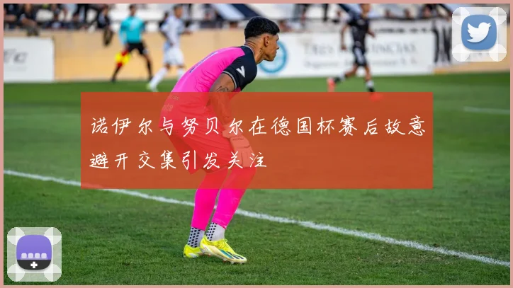 诺伊尔与努贝尔在德国杯赛后故意避开交集引发关注