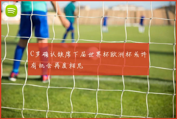C罗确认缺席下届世界杯欧洲杯或许有机会再度相见