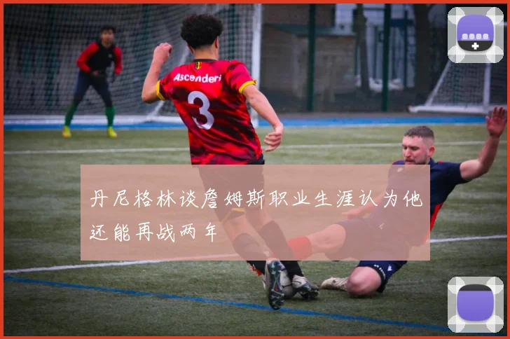 丹尼格林谈詹姆斯职业生涯认为他还能再战两年