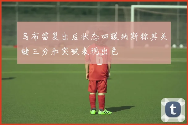 乌布雷复出后状态回暖纳斯称其关键三分和突破表现出色