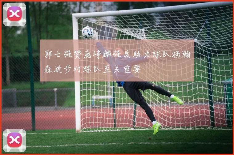 郭士强赞庞峥麟强度助力球队杨瀚森进步对球队至关重要