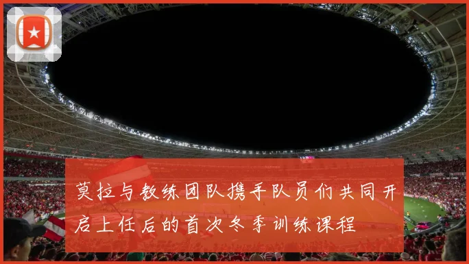 莫拉与教练团队携手队员们共同开启上任后的首次冬季训练课程