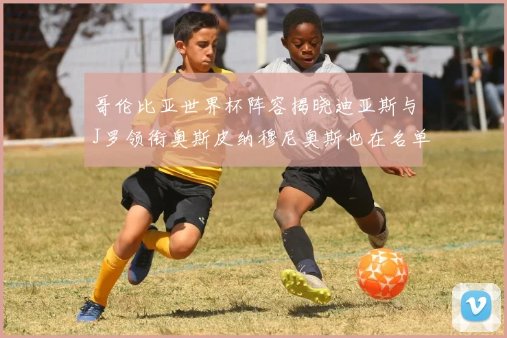 哥伦比亚世界杯阵容揭晓迪亚斯与J罗领衔奥斯皮纳穆尼奥斯也在名单中